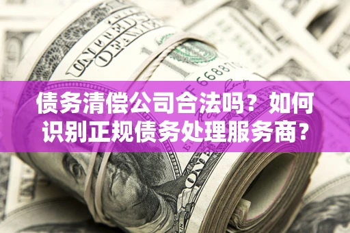 武汉债务清偿公司合法吗？如何识别正规债务处理服务商？