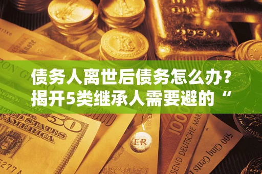 武汉债务人离世后债务怎么办？揭开5类继承人需要避的“坑”