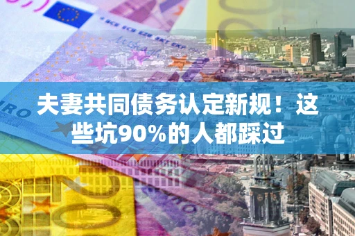 武汉夫妻共同债务认定新规！这些坑90%的人都踩过