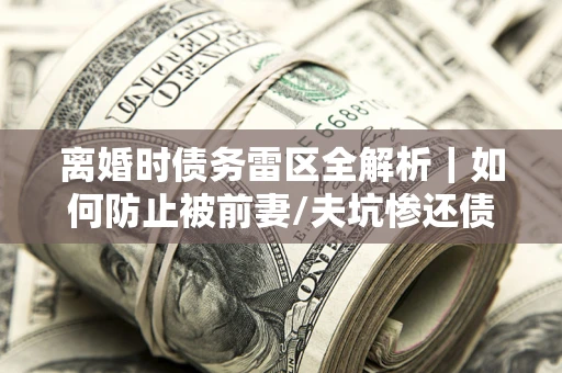 武汉离婚时债务雷区全解析｜如何防止被前妻/夫坑惨还债？