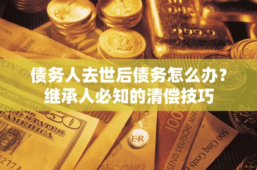 武汉债务人去世后债务怎么办？继承人必知的清偿技巧