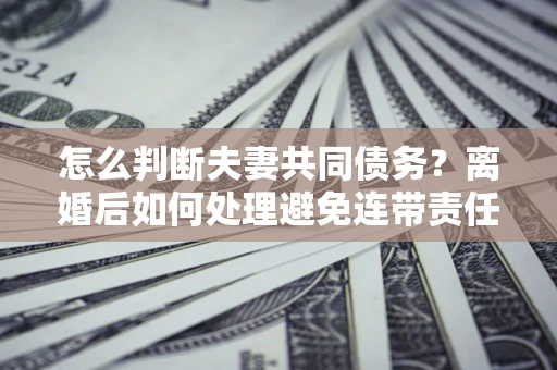 武汉怎么判断夫妻共同债务？离婚后如何处理避免连带责任？